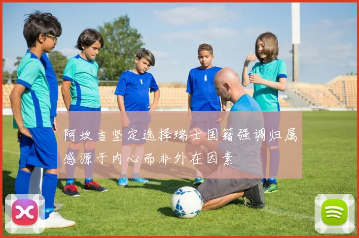 阿坎吉坚定选择瑞士国籍强调归属感源于内心而非外在因素