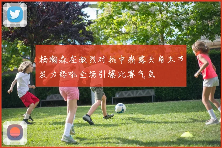 杨瀚森在激烈对抗中崭露头角末节发力怒吼全场引爆比赛气氛