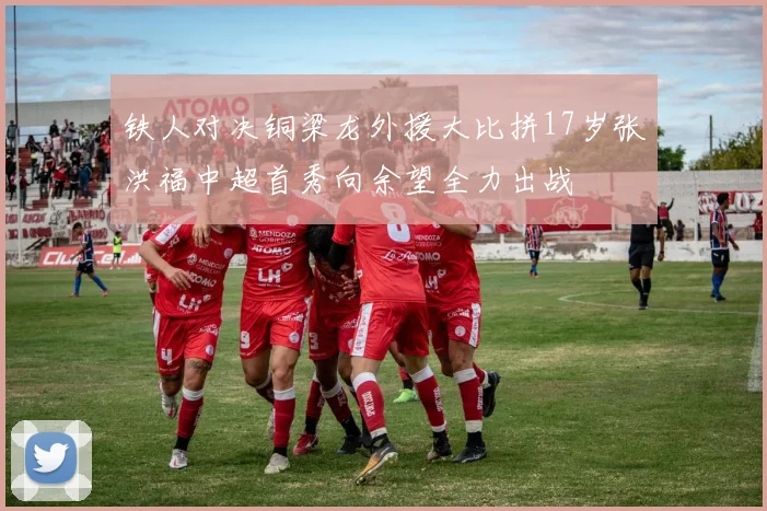 铁人对决铜梁龙外援大比拼17岁张洪福中超首秀向余望全力出战