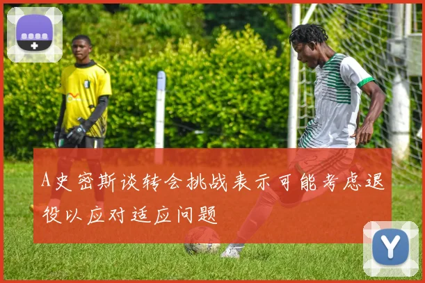 A史密斯谈转会挑战表示可能考虑退役以应对适应问题