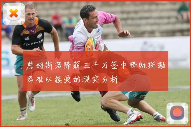 詹姆斯若降薪三千万签中锋凯斯勒恐难以接受的现实分析