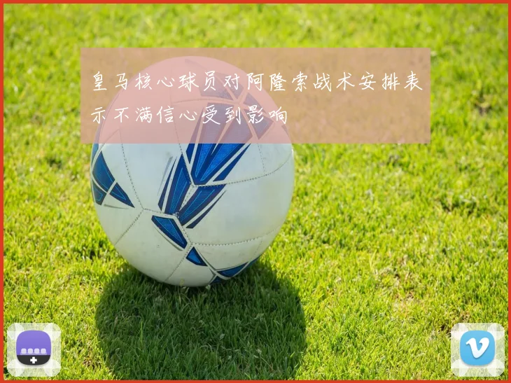 皇马核心球员对阿隆索战术安排表示不满信心受到影响