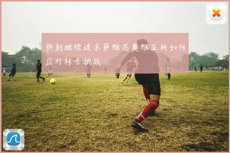热刺继续追求萨维尼奥维亚纳如何应对转会挑战