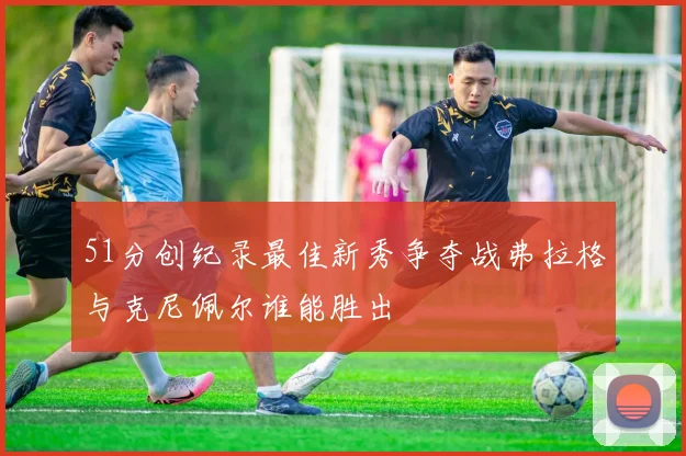51分创纪录最佳新秀争夺战弗拉格与克尼佩尔谁能胜出