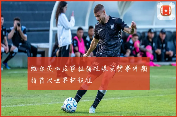维尔茨回应萨拉赫社媒点赞事件期待首次世界杯征程