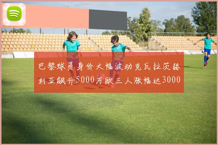 巴黎球员身价大幅波动克瓦拉茨赫利亚飙升5000万欧三人涨幅达3000万欧