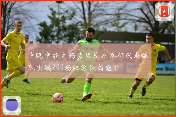 今晚申花主场为朱辰杰举行代表球队出战200场纪念仪式盛典