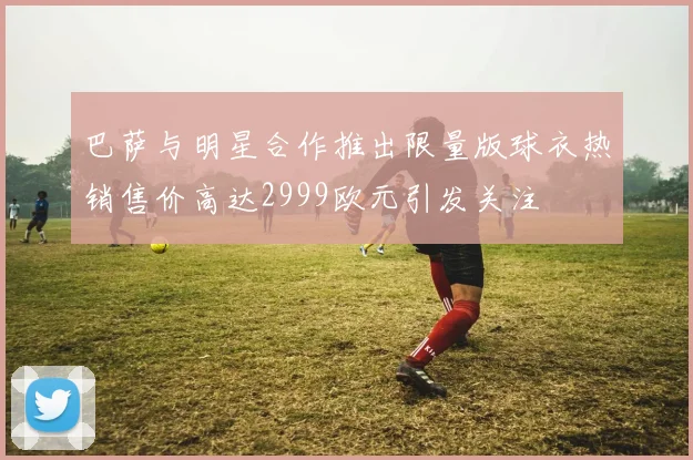 巴萨与明星合作推出限量版球衣热销售价高达2999欧元引发关注
