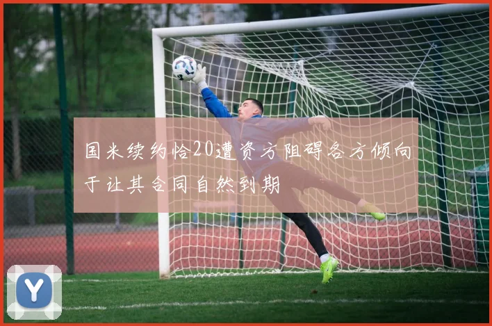 国米续约恰20遭资方阻碍各方倾向于让其合同自然到期