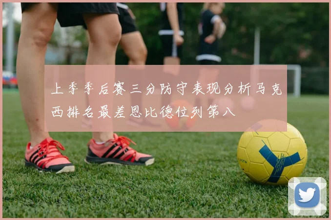 上季季后赛三分防守表现分析马克西排名最差恩比德位列第八